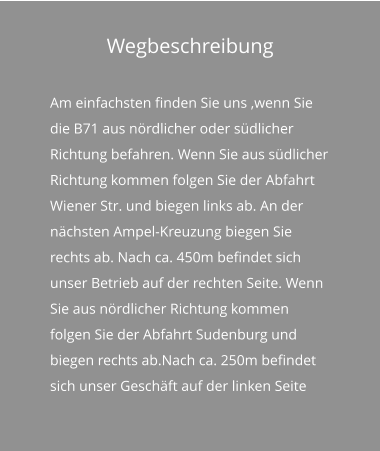 Wegbeschreibung Am einfachsten finden Sie uns ,wenn Sie die B71 aus nördlicher oder südlicher Richtung befahren. Wenn Sie aus südlicher Richtung kommen folgen Sie der Abfahrt Wiener Str. und biegen links ab. An der nächsten Ampel-Kreuzung biegen Sie rechts ab. Nach ca. 450m befindet sich unser Betrieb auf der rechten Seite. Wenn Sie aus nördlicher Richtung kommen folgen Sie der Abfahrt Sudenburg und biegen rechts ab.Nach ca. 250m befindet sich unser Geschäft auf der linken Seite